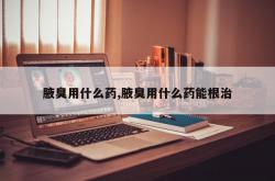 腋臭用什么药,腋臭用什么药能根治