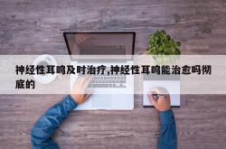 神经性耳鸣及时治疗,神经性耳鸣能治愈吗彻底的