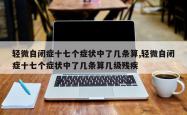 轻微自闭症十七个症状中了几条算,轻微自闭症十七个症状中了几条算几级残疾