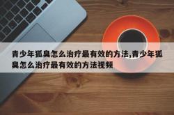 青少年狐臭怎么治疗最有效的方法,青少年狐臭怎么治疗最有效的方法视频
