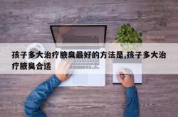 孩子多大治疗腋臭最好的方法是,孩子多大治疗腋臭合适