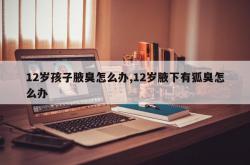 12岁孩子腋臭怎么办,12岁腋下有狐臭怎么办