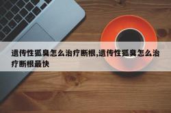 遗传性狐臭怎么治疗断根,遗传性狐臭怎么治疗断根最快