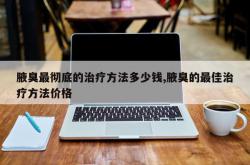 腋臭最彻底的治疗方法多少钱,腋臭的最佳治疗方法价格